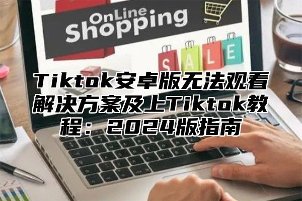 Tiktok安卓版无法观看解决方案及上Tiktok教程：2024版指南