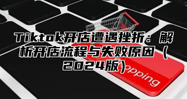 Tiktok开店遭遇挫折：解析开店流程与失败原因（2024版）