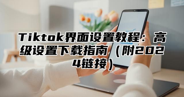 Tiktok界面设置教程：高级设置下载指南（附2024链接）