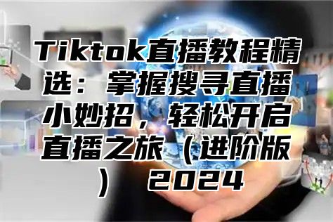 Tiktok直播教程精选：掌握搜寻直播小妙招，轻松开启直播之旅（进阶版） 2024