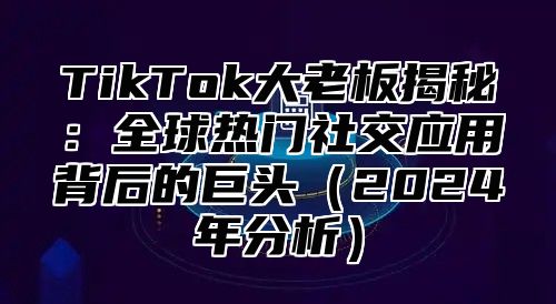 TikTok大老板揭秘：全球热门社交应用背后的巨头（2024年分析）