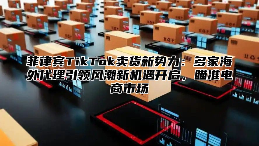 菲律宾TikTok卖货新势力：多家海外代理引领风潮新机遇开启，瞄准电商市场