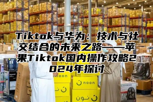 Tiktok与华为：技术与社交结合的未来之路——苹果Tiktok国内操作攻略2024年探讨