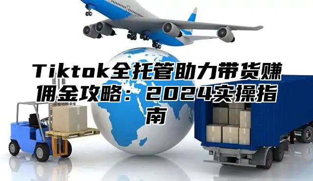 Tiktok全托管助力带货赚佣金攻略：2024实操指南