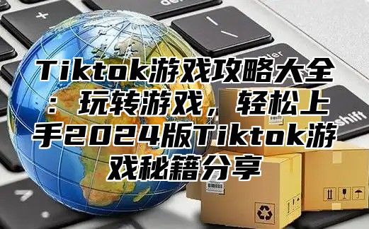 Tiktok游戏攻略大全：玩转游戏，轻松上手2024版Tiktok游戏秘籍分享