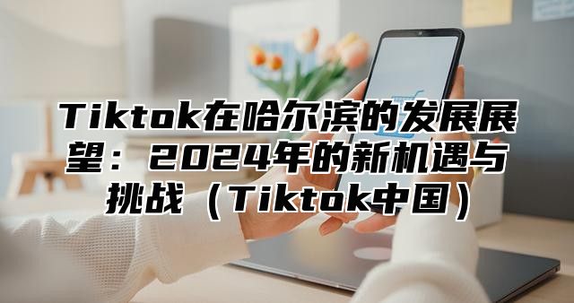 Tiktok在哈尔滨的发展展望：2024年的新机遇与挑战（Tiktok中国）