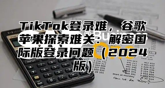 TikTok登录难，谷歌苹果探索难关：解密国际版登录问题（2024版）