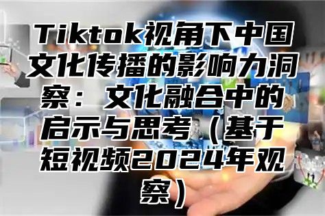 Tiktok视角下中国文化传播的影响力洞察：文化融合中的启示与思考（基于短视频2024年观察）