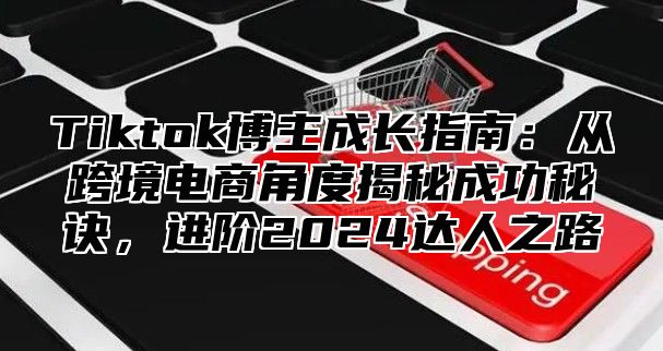 Tiktok博主成长指南：从跨境电商角度揭秘成功秘诀，进阶2024达人之路