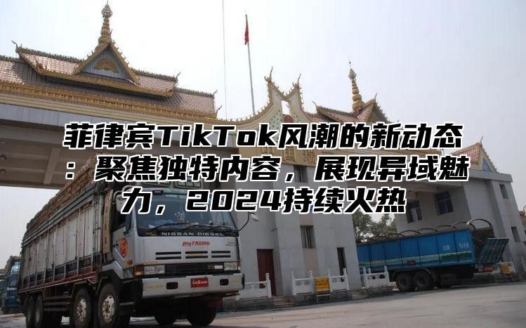 菲律宾TikTok风潮的新动态：聚焦独特内容，展现异域魅力，2024持续火热