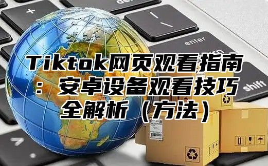 Tiktok网页观看指南：安卓设备观看技巧全解析（方法）