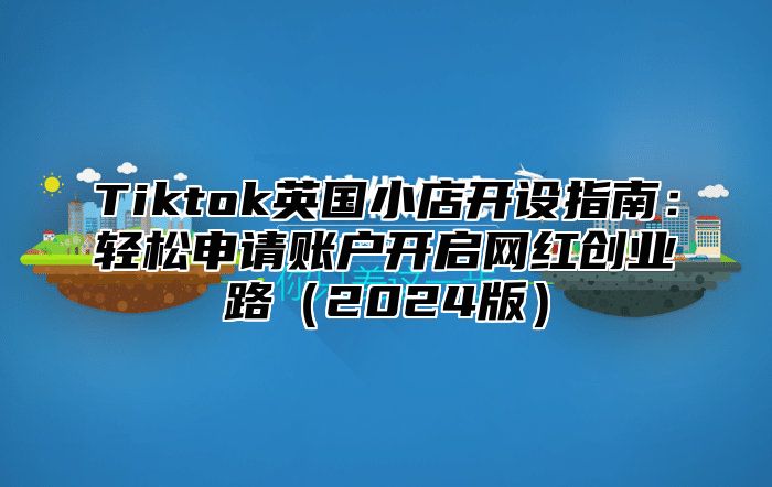 Tiktok英国小店开设指南：轻松申请账户开启网红创业路（2024版）