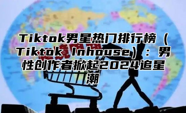 Tiktok男星热门排行榜（Tiktok Inhouse）：男性创作者掀起2024追星潮