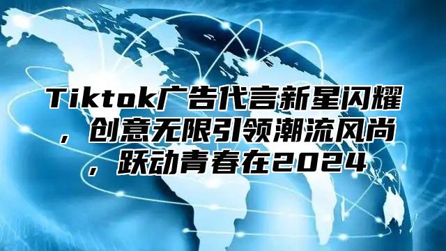 Tiktok广告代言新星闪耀，创意无限引领潮流风尚，跃动青春在2024