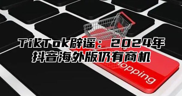 TikTok辟谣：2024年抖音海外版仍有商机