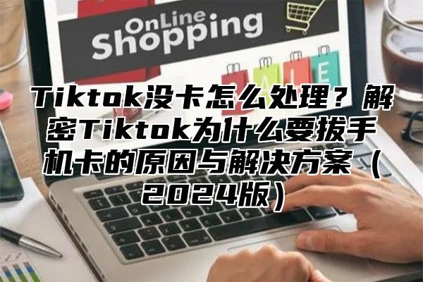 Tiktok没卡怎么处理？解密Tiktok为什么要拔手机卡的原因与解决方案（2024版）