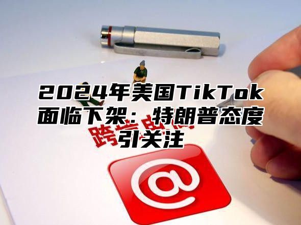 2024年美国TikTok面临下架：特朗普态度引关注