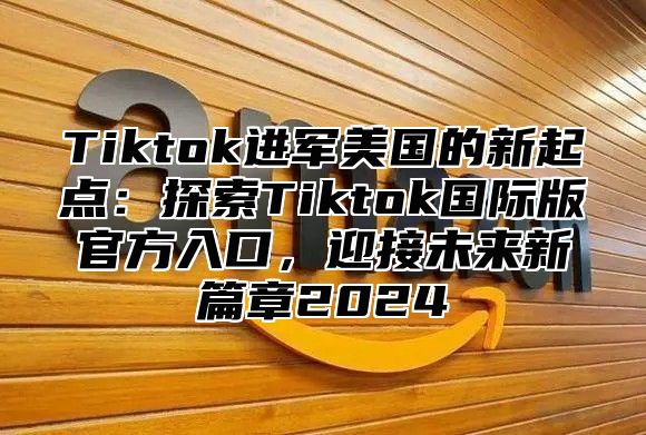 Tiktok进军美国的新起点：探索Tiktok国际版官方入口，迎接未来新篇章2024