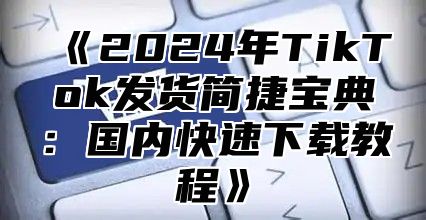 《2024年TikTok发货简捷宝典：国内快速下载教程》