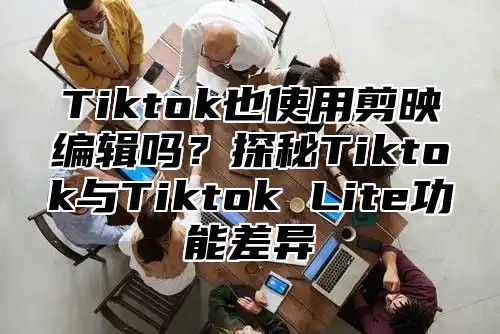 Tiktok也使用剪映编辑吗？探秘Tiktok与Tiktok Lite功能差异