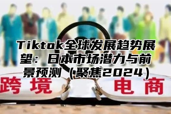 Tiktok全球发展趋势展望：日本市场潜力与前景预测（聚焦2024）