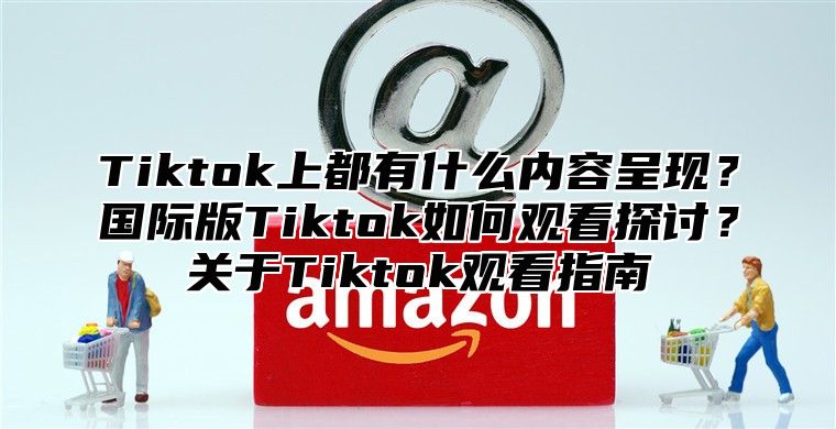 Tiktok上都有什么内容呈现？国际版Tiktok如何观看探讨？关于Tiktok观看指南