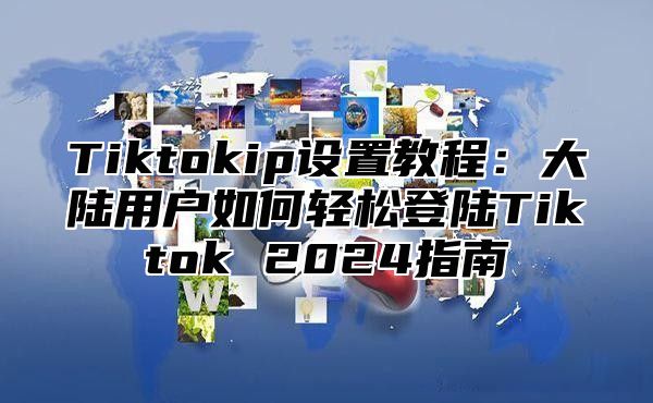 Tiktokip设置教程：大陆用户如何轻松登陆Tiktok 2024指南