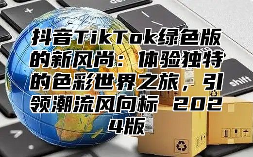 抖音TikTok绿色版的新风尚：体验独特的色彩世界之旅，引领潮流风向标 2024版