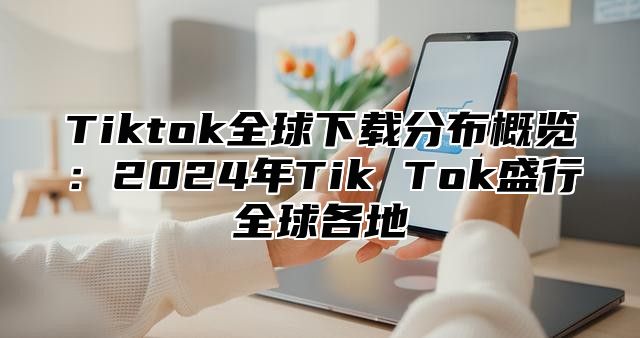 Tiktok全球下载分布概览：2024年Tik Tok盛行全球各地