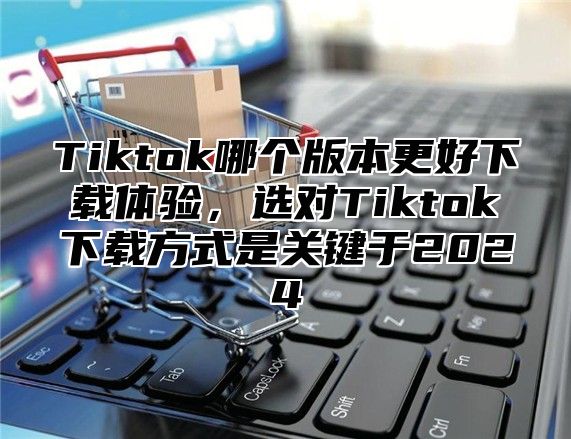 Tiktok哪个版本更好下载体验，选对Tiktok下载方式是关键于2024