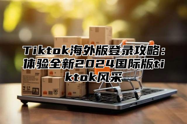 Tiktok海外版登录攻略：体验全新2024国际版tiktok风采