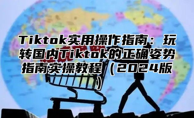 Tiktok实用操作指南：玩转国内Tiktok的正确姿势指南实操教程（2024版）