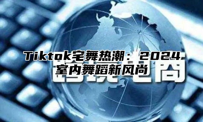 Tiktok宅舞热潮：2024室内舞蹈新风尚