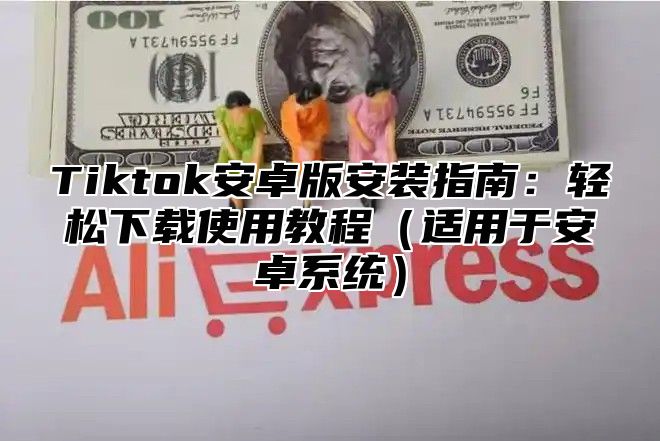 Tiktok安卓版安装指南：轻松下载使用教程（适用于安卓系统）