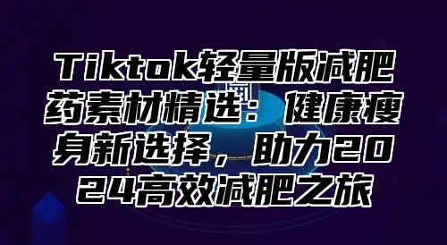 Tiktok轻量版减肥药素材精选：健康瘦身新选择，助力2024高效减肥之旅