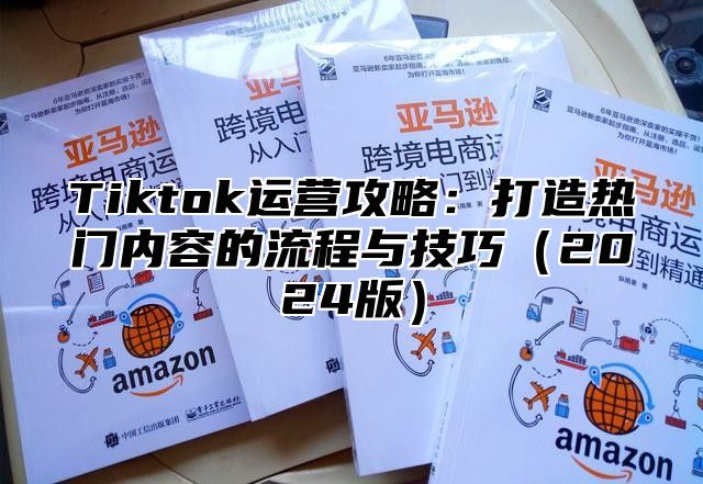 Tiktok运营攻略：打造热门内容的流程与技巧（2024版）