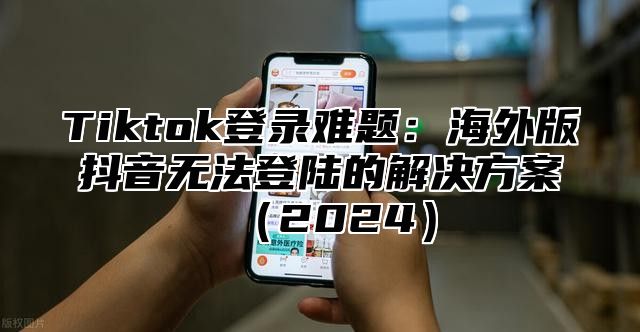 Tiktok登录难题：海外版抖音无法登陆的解决方案（2024）