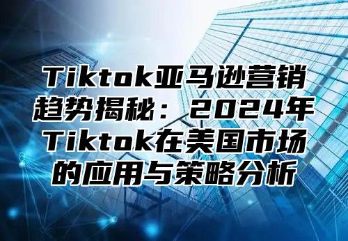 Tiktok亚马逊营销趋势揭秘：2024年Tiktok在美国市场的应用与策略分析