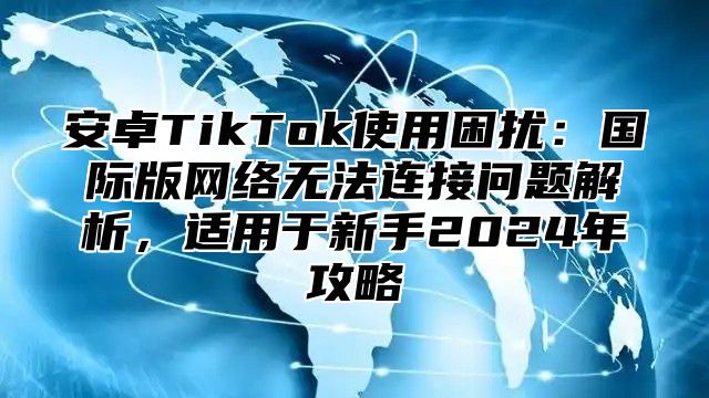 安卓TikTok使用困扰：国际版网络无法连接问题解析，适用于新手2024年攻略