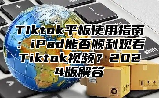 Tiktok平板使用指南：iPad能否顺利观看Tiktok视频？2024版解答