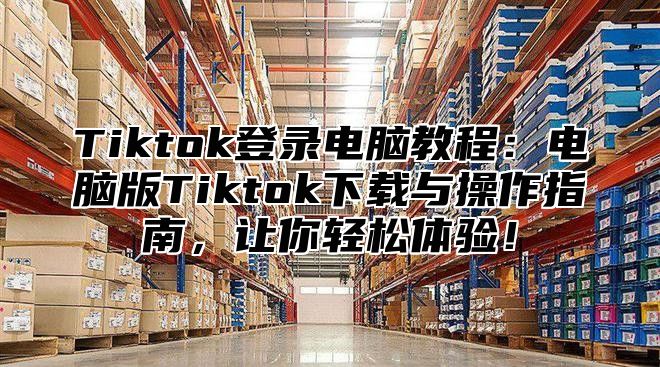 Tiktok登录电脑教程：电脑版Tiktok下载与操作指南，让你轻松体验！