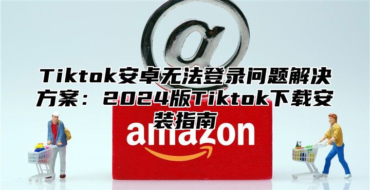 Tiktok安卓无法登录问题解决方案：2024版Tiktok下载安装指南