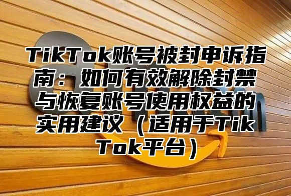 TikTok账号被封申诉指南：如何有效解除封禁与恢复账号使用权益的实用建议（适用于TikTok平台）