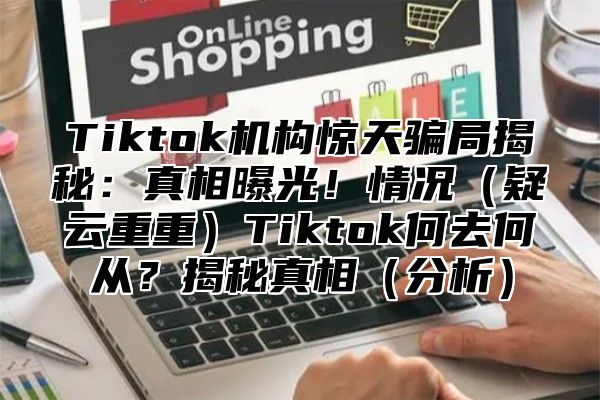 Tiktok机构惊天骗局揭秘：真相曝光！情况（疑云重重）Tiktok何去何从？揭秘真相（分析）