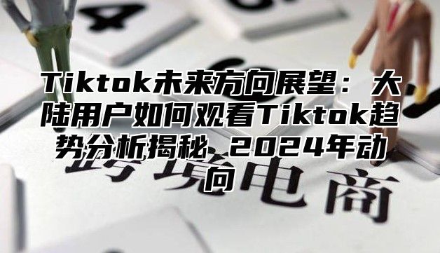 Tiktok未来方向展望：大陆用户如何观看Tiktok趋势分析揭秘 2024年动向