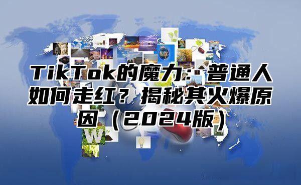 TikTok的魔力：普通人如何走红？揭秘其火爆原因（2024版）