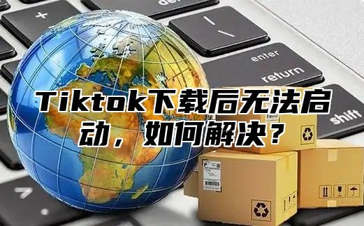 Tiktok下载后无法启动，如何解决？