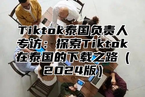 Tiktok泰国负责人专访：探索Tiktok在泰国的下载之路（2024版）