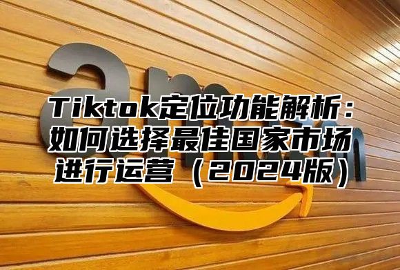 Tiktok定位功能解析：如何选择最佳国家市场进行运营（2024版）