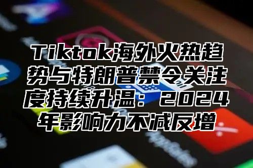 Tiktok海外火热趋势与特朗普禁令关注度持续升温：2024年影响力不减反增